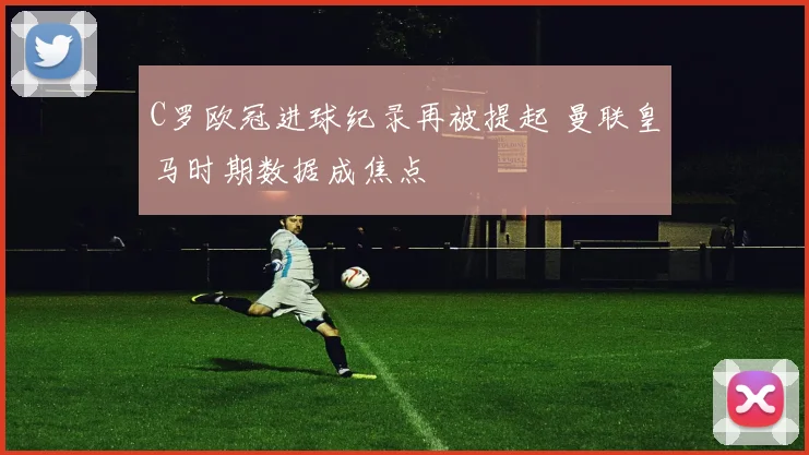 C罗欧冠进球纪录再被提起 曼联皇马时期数据成焦点