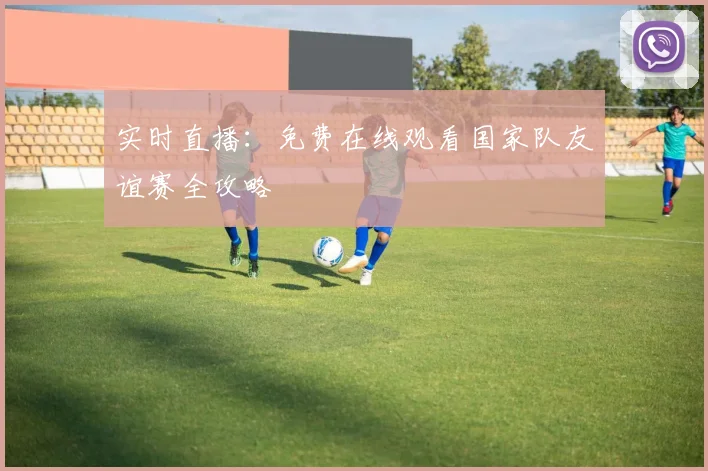 实时直播：免费在线观看国家队友谊赛全攻略